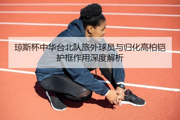 琼斯杯中华台北队旅外球员与归化高柏铠护框作用深度解析